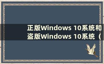 正版Windows 10系统和盗版Windows 10系统（正版和盗版Windows 10系统有什么区别）